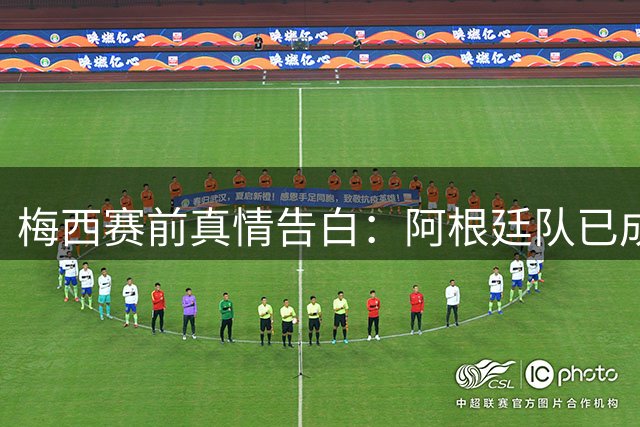 梅西赛前真情告白：阿根廷队已成生命中的家 决赛胜负难撼历史地位